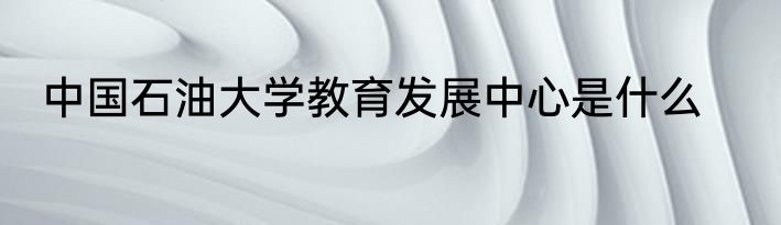 中国石油大学教育发展中心是什么