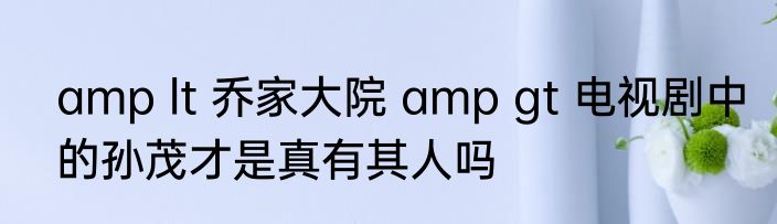 amp lt 乔家大院 amp gt 电视剧中的孙茂才是真有其人吗