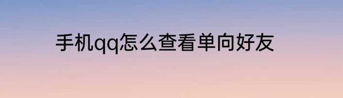 手机qq怎么查看单向好友