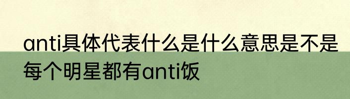 anti具体代表什么是什么意思是不是每个明星都有anti饭