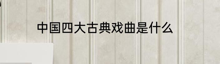 中国四大古典戏曲是什么