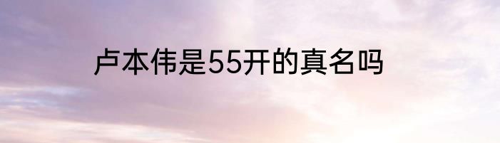 卢本伟是55开的真名吗