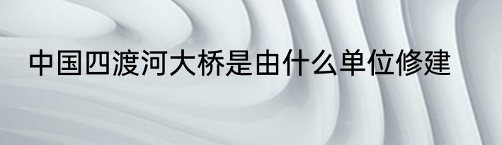 中国四渡河大桥是由什么单位修建