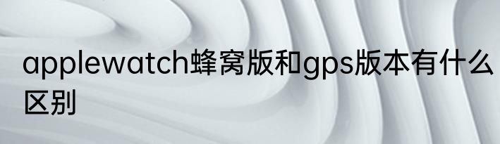 applewatch蜂窝版和gps版本有什么区别