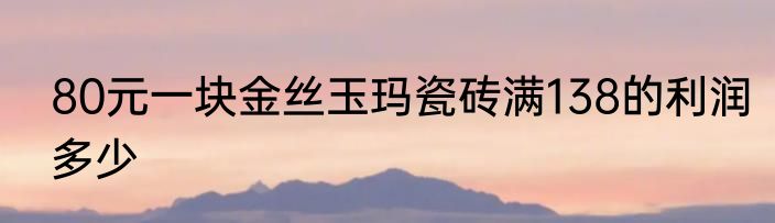 80元一块金丝玉玛瓷砖满138的利润多少