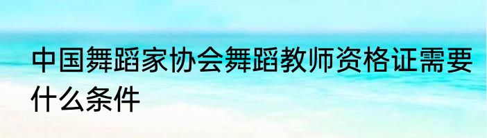 中国舞蹈家协会舞蹈教师资格证需要什么条件