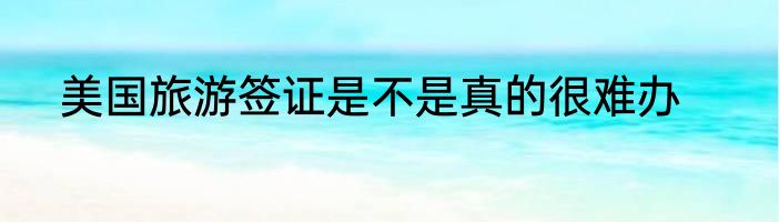 美国旅游签证是不是真的很难办