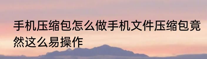 手机压缩包怎么做手机文件压缩包竟然这么易操作