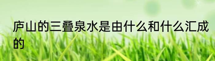 庐山的三叠泉水是由什么和什么汇成的
