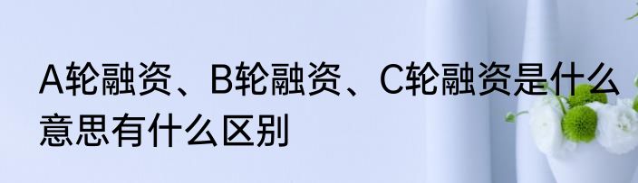A轮融资、B轮融资、C轮融资是什么意思有什么区别