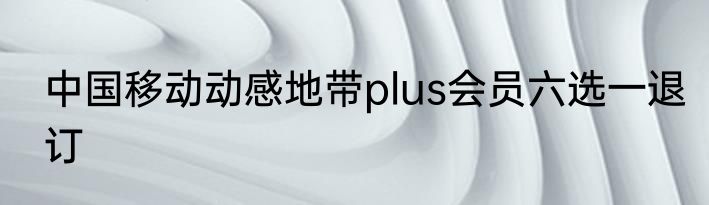 中国移动动感地带plus会员六选一退订