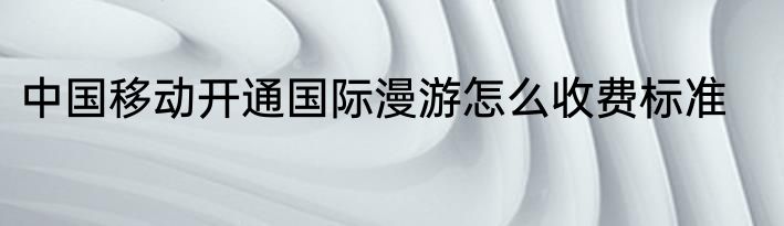 中国移动开通国际漫游怎么收费标准