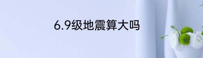 6.9级地震算大吗