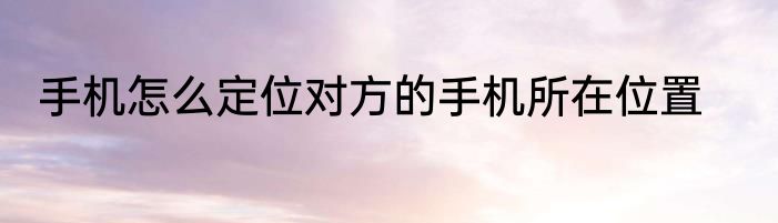 手机怎么定位对方的手机所在位置