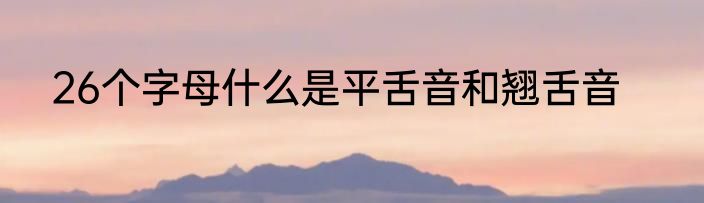 26个字母什么是平舌音和翘舌音