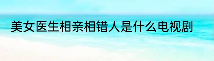 美女医生相亲相错人是什么电视剧