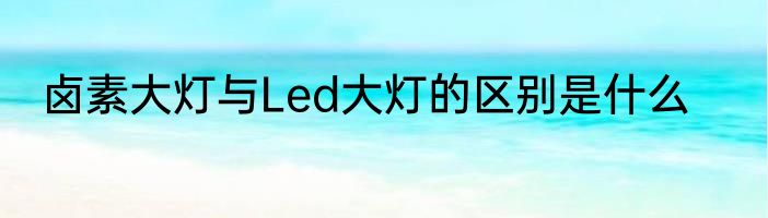 卤素大灯与Led大灯的区别是什么