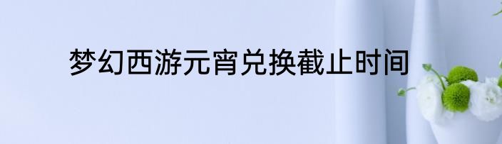 梦幻西游元宵兑换截止时间