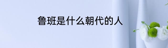 鲁班是什么朝代的人