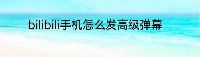 bilibili手机怎么发高级弹幕