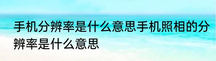 手机分辨率是什么意思手机照相的分辨率是什么意思