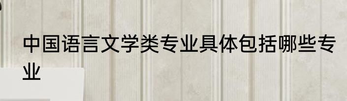 中国语言文学类专业具体包括哪些专业