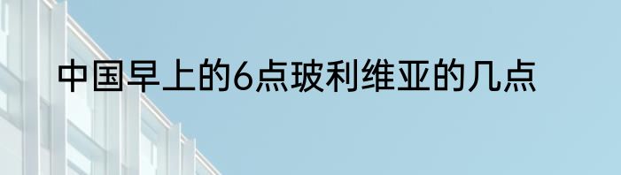 中国早上的6点玻利维亚的几点