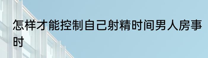 怎样才能控制自己射精时间男人房事时