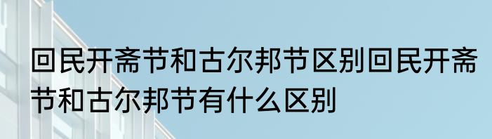 回民开斋节和古尔邦节区别回民开斋节和古尔邦节有什么区别