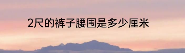 2尺的裤子腰围是多少厘米