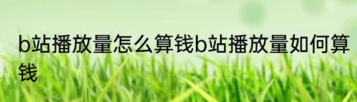 b站播放量怎么算钱b站播放量如何算钱