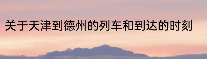 关于天津到德州的列车和到达的时刻
