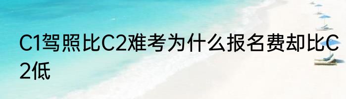 C1驾照比C2难考为什么报名费却比C2低