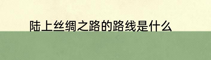 陆上丝绸之路的路线是什么