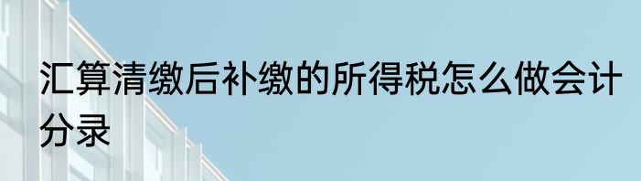 汇算清缴后补缴的所得税怎么做会计分录