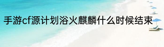 手游cf源计划浴火麒麟什么时候结束