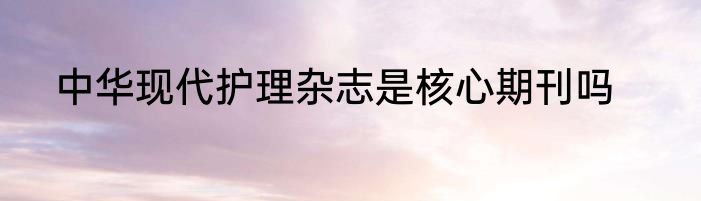 中华现代护理杂志是核心期刊吗