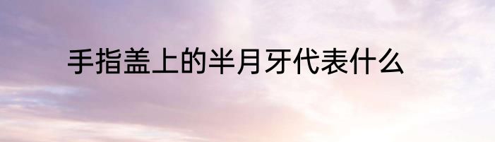 手指盖上的半月牙代表什么