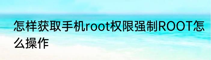 怎样获取手机root权限强制ROOT怎么操作