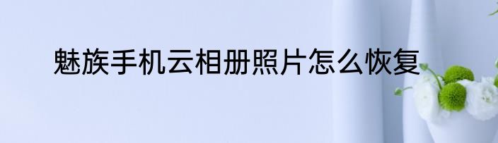 魅族手机云相册照片怎么恢复