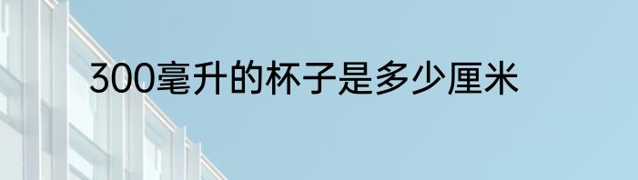 300毫升的杯子是多少厘米