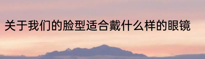 关于我们的脸型适合戴什么样的眼镜