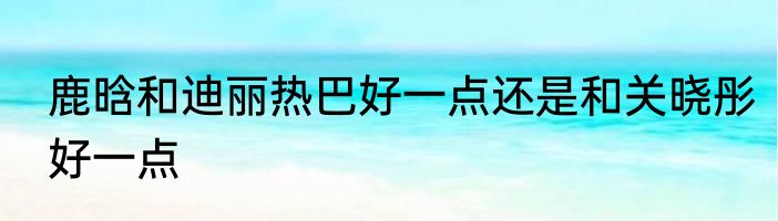 鹿晗和迪丽热巴好一点还是和关晓彤好一点