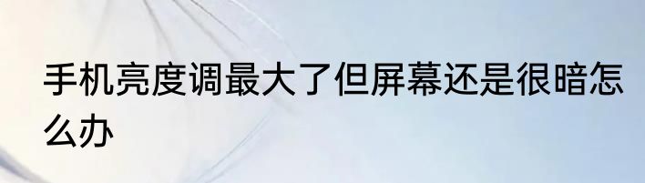 手机亮度调最大了但屏幕还是很暗怎么办