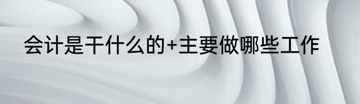 会计是干什么的+主要做哪些工作