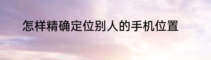 怎样精确定位别人的手机位置