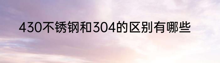 430不锈钢和304的区别有哪些