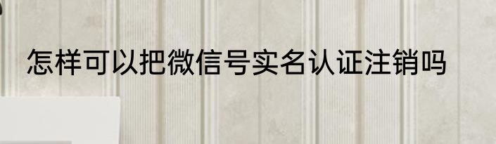怎样可以把微信号实名认证注销吗