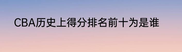 CBA历史上得分排名前十为是谁