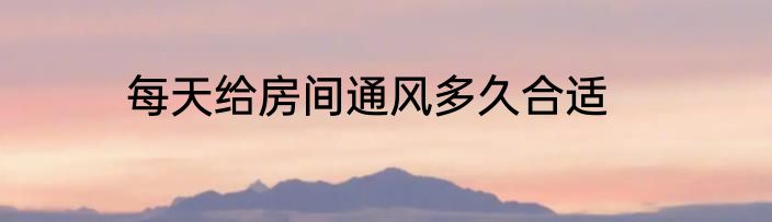 每天给房间通风多久合适